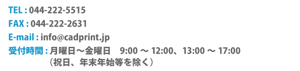 TEL:044-222-5515 FAX:044-222-2631 TEL : 044-222-5515  FAX : 044-222-2631  E-mail : info●cadprint.jp（●は@）  受付時間 : 月曜日～金曜日　9:00～12:00, 13:00～17:00（祝日、年末年始を除く）